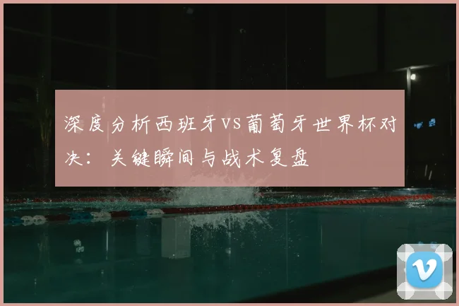深度分析西班牙vs葡萄牙世界杯对决:关键瞬间与战术复盘
