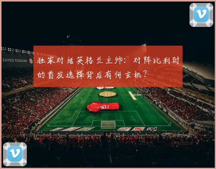 独家对话英格兰主帅：对阵比利时的首发选择背后有何玄机？