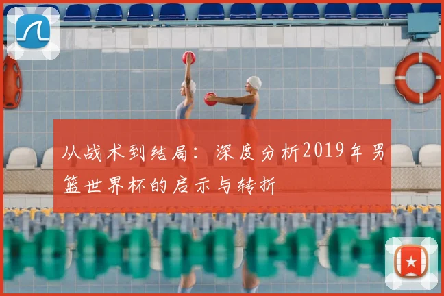 从战术到结局：深度分析2019年男篮世界杯的启示与转折
