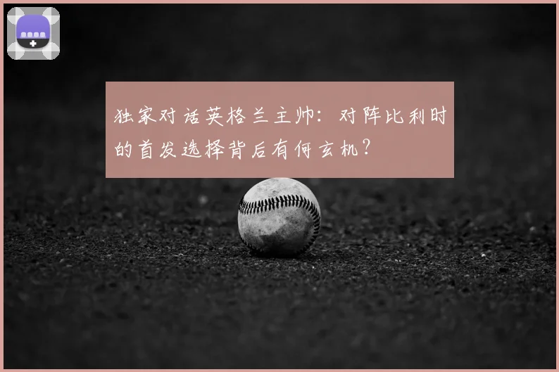 独家对话英格兰主帅:对阵比利时的首发选择背后有何玄机?
