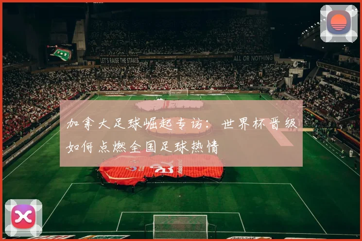 加拿大足球崛起专访:世界杯晋级如何点燃全国足球热情