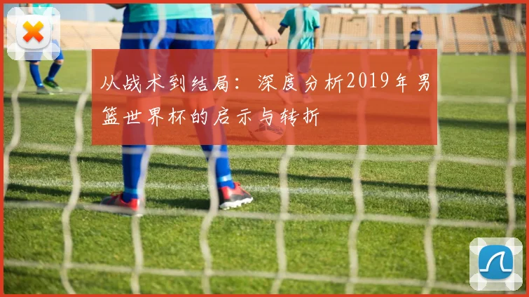 从战术到结局：深度分析2019年男篮世界杯的启示与转折