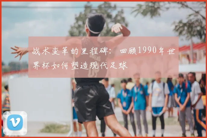 战术变革的里程碑：回顾1990年世界杯如何塑造现代足球