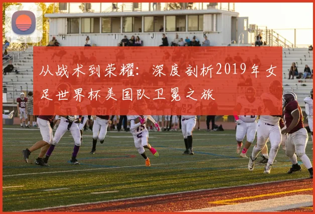 从战术到荣耀：深度剖析2019年女足世界杯美国队卫冕之旅